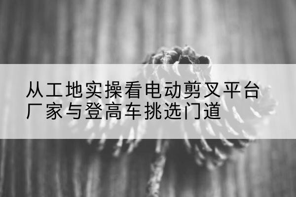 鲁山电动剪叉升降平台厂家-从工地实操看电动剪叉平台厂家与登高车挑选门道