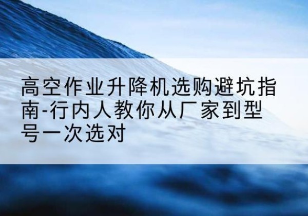鲁山升降平台厂家-高空作业升降机选购避坑指南-行内人教你从厂家到型号一次选对