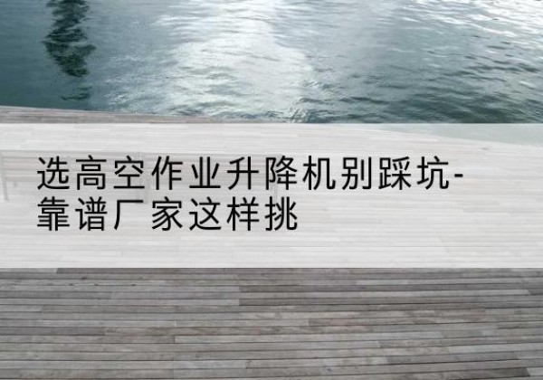 鲁山剪叉式升降机厂家-选高空作业升降机别踩坑-靠谱厂家这样挑