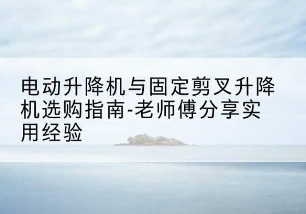 鲁山电动升降机怎么选-电动升降机与固定剪叉升降机选购指南-老师傅分享实用经验