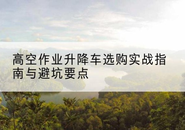 鲁山升降车怎么选-高空作业升降车选购实战指南与避坑要点