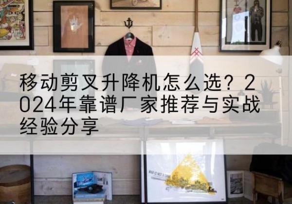 鲁山升降平台厂家推荐-移动剪叉升降机怎么选？2024年靠谱厂家推荐与实战经验分享