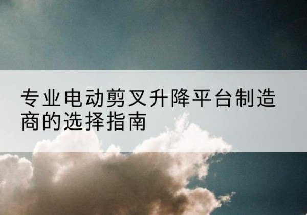 鲁山电动剪叉升降平台厂家-专业电动剪叉升降平台制造商的选择指南